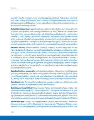 224
Slovník
esenciální olej. Má hydratační, mírně zesvětlující a tonizující účinek. Přidává se do regenerač-
ních krémů a rtěnek převážně jako zdroj vitamínu B15 (pangamová kyselina) mající vysokou
biologickou aktivitu. B15 zlepšuje výměnu tuků, bílkovin, uhlovodíků, stimuluje imunitu a ja-
ko antioxidant zpomaluje stárnutí.
Extraktz chillipapričky (Pepper Extract) napomáhá tvorbě endorfinů, které stimulují imunit-
ní systém, zlepšuje krevní oběh, zmírňuje bolest a snižuje stres. Červená chilli paprička obsa-
huje aktivní látku kapsaicin, karotenoidy, mastné oleje, kapsorubín, kapsantin a karoten, cukr,
vitamíny С, А a В a terpeny. Kapsaicin má silný hřejivý a anestetický účinek.Výtažek z chilli pa-
pričky podporuje odvádění toxinů a nadbytku tekutin z těla, efektivně rozbíjí tukové usazeni-
ny, způsobuje příliv krve k vlasovým cibulkám, stimuluje růst a výživu, a proto se používá v pří-
pravcíchprotipadánívlasů;másilnýbaktericidníaanestetickýúčinek;působíjakoantioxidant.
Extrakt z placenty (Placenta (Human) Extract) je biologicky aktivním preparátem získáva-
ným z ovčí placenty. Obsahuje komplex fyziologicky aktivních složek: aminokyseliny, přede-
vším glycin a alanin, minerální soli sodíku, draslíku, chlóru, fosforu, nízkomolekulární bílkovi-
ny, nukleonové kyseliny, fermenty, růstové faktory (prvky ovlivňující rychlost dělení buněk).
V kosmetice se používá výtažek zbavený hormonů. Má biostimulační účinek na pokožku a
omlazuje ji. Placenta obsahuje koenzym Q10 – potenciální zdroj energie a silný antioxidant.
Jednouzdůležitýchsložekvýtažkuz placentyjsouglykany,kterépodporujísyntézukolagenu
a elastinu pokožky. Tento bohatý přírodní komplex obsahuje take nukleonové kyseliny pro-
bouzející genetickou paměť.
Extrakt z břečťanu popínavého (Ivy Extract) je produktem získávaným z listů břečťanu po-
pínavého(Hederahelix),stalezelenérostlinyz čelediaralkovitých.Obsahujeglykosidy(gede-
rinaj.),flavonoidy,pektin,minerálnísoli,organickyvázanýjódadalšísložky.Hydratujepokož-
ku, zlepšuje krevní oběh, snižuje otoky, má tonizující, antibakteriální a protizánětlivé účinky.
Extrakt ze šruchy (Portulaca Oleracea Extract) je produktem získávaným z listů šruchy zelné
(Portulaca oleracea). Působí tonizačně, hojivě a antioxidačně.
Extrakt z pšeničných klíčků (Triricum Vulgare (Wheat Germ) Extract) se hojně využívá k ob-
nověbariérovéfunkcepokožkyajakovyživujícísložka.Obsahujenezaměnitelnémastnékyse-
liny (linoleová a linolenová), alantoin, tokoferoly, vitamíny skupiny В, zhruba 10 nezaměnitel-
nýchaminokyselinakomplexmakroamikroelementů.V kosmetickýchpřípravcíchpéčeovla-
sy plní funkci kondicionéru: obnovuje lesk a elasticitu vlasů, chrání před působením UV záření.
Extrakt z lékořice (Licorice Extract, Liquorice Extract) je produktem získávaným z lékořice lysé.
Lékořicemáestrogenníúčinkydíkyobsaženýmfytoestrogenům.Výtažekmázvláčňujícíaproti-
zánětlivýúčinek,čistíabělípokožku,aktivizujevýměnuvodyaminerálů,zvyšujeimunitukůže.
 