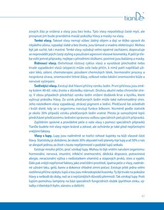 47
zových žláz je snížená a vlasy jsou bez lesku. Tyto vlasy nepotřebují časté mytí, ale
prospívat jim bude pravidelná masáž pokožky hlavy a masky na vlasy.
Tenké vlasy. Takové vlasy nemají vůbec žádný objem a dají se těžko upravit do
nějakého účesu, vypadají slabě a bez života, jsou lámavé a snadno elektrizující. Mohou
být jak suché, tak i mastné. Tenké vlasy vyžadují velmi opatrné zacházení, doporučuje
se neprovádět jejich častý styling a používání agresivní vlasové kosmetiky. K péči je tře-
ba volit jemné přípravky, nejlépe s přírodními složkami, povinné jsou balzámy a masky.
Řídnoucí vlasy. Ovlivňovat růstový cyklus vlasů a vyvolávat přechodné nebo
trvalé vypadávání vlasů (alopecii) může celá řada příčin, k nimž patří například uží-
vání léků, záření, chemoterapie, působení chemických látek, hormonální procesy a
nesprávná strava, onemocnění štítné žlázy, celkové nebo lokální onemocnění kůže a
nervové vyčerpání.
Šedivějící vlasy. Existují dvě hlavní příčiny vzniku šedin. První příčinou jsou změ-
ny kolem 40-60. roku života v důsledku stárnutí. Druhou akutní nebo chronické stre-
sy. V obou případech předchází vzniku šedin snížení dodávek krve a kyslíku, které
vyživují pokožku hlavy. Za vznik předčasných šedin může také nahromaděný stres.
Jeho následkem vlasy vypadávají, ztrácejí pigment a šediví. Předčasně lze zešedivět
i kvůli dietě, kdy se v organismu narušují funkce bílkovin. Nicméně podle statistik
je okolo 30% případů vzniku předčasných šedin vratné. Přesto je samozřejmě lepší
předcházet předčasnému šedivění správnou volbou speciálních pečujících přípravků.
Zajištěním správné a pravidelné péče o vaše vlasy s pomocí speciálních přípravků
TianDe budete mít vlasy nejen krásné a zdravé, ale ochráníte je také před nepříznivými
vnějšími faktory.
Vlasy s lupy. Lupy jsou nadměrně se tvořící rohové šupinky na kůži vlasové části
hlavy. Statisticky je doloženo, že okolo 30% obyvatel naší planety trpí lupy a až 50% z nás
se alespoň jednou za život s touto nepříjemností v podobě lupů setkalo.
Existuje mnoho příčin, proč vznikají lupy. Mohou to být vnitřní narušení organismu:
hormonální, nervová, imunitní, infekční onemocnění, dědická dispozice, potravinová
alergie, neracionální výživa s nedostatkem vitamínů a stopových prvků, stres a vypětí.
Dále pak vnější nepříznivé faktory jako znečištění prostředí, špatná péče o vlasy, nadměr-
né užívání laku, gelů, barev a dokonce chladné zimní počasí. Existuje ještě jedna velmi
rozšířená příčina výskytu lupů a tou jsou mikroskopické kvasinky.Ty žijí trvale na pokožce
hlavy a neškodí do doby, než se z nejrůznějších důvodů přemnoží. Tak vznikají lupy. Proti
lupům pomohou šampóny na bázi speciálních fungicidních složek (pyrithion zinku, vý-
tažky z tibetských bylin, zázvoru a dalších).
 