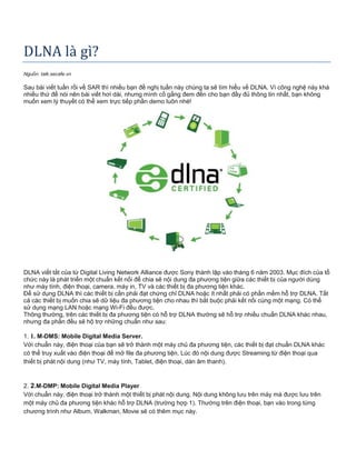 DLNA là gì?
Nguồn: talk.secafe.vn
Sau bài viết tuần rồi về SAR thì nhiều bạn đề nghị tuần này chúng ta sẽ tìm hiểu về DLNA. Vì công nghệ này khá
nhiều thứ để nói nên bài viết hơi dài, nhưng mình cố gắng đem đến cho bạn đầy đủ thông tin nhất, bạn không
muốn xem lý thuyết có thể xem trực tiếp phần demo luôn nhé!
DLNA viết tắt của từ Digital Living Network Alliance được Sony thành lập vào tháng 6 năm 2003. Mục đích của tổ
chức này là phát triển một chuẩn kết nối để chia sẽ nội dung đa phương tiện giữa các thiết bị của người dùng
như máy tính, điện thoại, camera, máy in, TV và các thiết bị đa phương tiện khác.
Để sử dụng DLNA thì các thiết bị cần phải đạt chứng chỉ DLNA hoặc ít nhất phải có phần mềm hỗ trợ DLNA. Tất
cả các thiết bị muốn chia sẽ dữ liệu đa phương tiện cho nhau thì bắt buộc phải kết nối cùng một mạng. Có thể
sử dụng mạng LAN hoặc mạng Wi-Fi đều được.
Thông thường, trên các thiết bị đa phương tiện có hỗ trợ DLNA thường sẽ hỗ trợ nhiều chuẩn DLNA khác nhau,
nhưng đa phần đều sẽ hộ trợ những chuẩn như sau:
1. 1. M-DMS: Mobile Digital Media Server.
Với chuẩn này, điện thoại của bạn sẽ trở thành một máy chủ đa phương tiện, các thiết bị đạt chuẩn DLNA khác
có thể truy xuất vào điện thoại để mở file đa phương tiện. Lúc đó nội dung được Streaming từ điện thoại qua
thiết bị phát nội dung (như TV, máy tính, Tablet, điện thoại, dàn âm thanh).
2. 2.M-DMP: Mobile Digital Media Player
Với chuẩn này, điện thoại trở thành một thiết bị phát nội dung. Nội dung không lưu trên máy mà được lưu trên
một máy chủ đa phương tiện khác hỗ trợ DLNA (trường hợp 1). Thường trên điện thoại, bạn vào trong từng
chương trình như Album, Walkman, Movie sẽ có thêm mục này.
 
