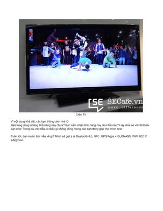 Trên TV
Vì nội dung khá dài, các bạn thông cảm nhé 
Bạn từng dùng những tính năng này chưa? Bạn cảm nhận tính năng này như thế nào? Hãy chia sẻ với SECafe
bạn nhé! Trong bài viết nếu có điều gì không đúng mong các bạn đóng góp cho mình nhé!
Tuần tới, bạn muốn tìm hiểu về gì? Mình sẽ gợi ý là Bluetooth 4.0, NFC, GPS/Agps + GLONASS, WiFI 802.11
a/b/g/n/ac.
 