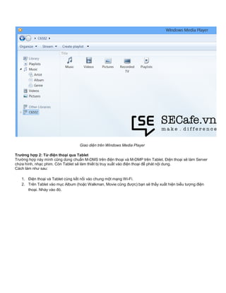 Giao diện trên Windows Media Player
Trường hợp 2: Từ điện thoại qua Tablet
Trường hợp này mình cũng dùng chuẩn M-DMS trên điện thoại và M-DMP trên Tablet. Điện thoại sẽ làm Server
chứa hình, nhạc phim. Còn Tablet sẽ làm thiết bị truy xuất vào điện thoại để phát nội dung.
Cách làm như sau:
1. Điện thoại và Tablet cùng kết nối vào chung một mạng Wi-Fi.
2. Trên Tablet vào mục Album (hoặc Walkman, Movie cũng được) bạn sẽ thấy xuất hiện biểu tượng điện
thoại. Nháy vào đó.
 