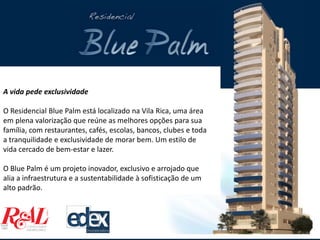 A vida pede exclusividade
O Residencial Blue Palm está localizado na Vila Rica, uma área
em plena valorização que reúne as melhores opções para sua
família, com restaurantes, cafés, escolas, bancos, clubes e toda
a tranquilidade e exclusividade de morar bem. Um estilo de
vida cercado de bem-estar e lazer.
O Blue Palm é um projeto inovador, exclusivo e arrojado que
alia a infraestrutura e a sustentabilidade à sofisticação de um
alto padrão.
 
