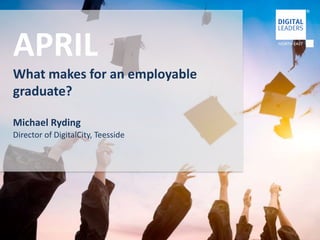 APRIL 
What makes for an employable 
graduate? 
Michael Ryding 
Director of DigitalCity, Teesside 
 