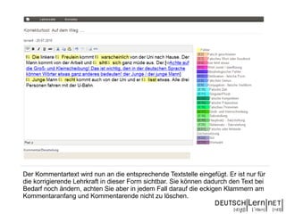 Der Kommentartext wird nun an die entsprechende Textstelle eingefügt. Er ist nur für
die korrigierende Lehrkraft in dieser Form sichtbar. Sie können dadurch den Text bei
Bedarf noch ändern, achten Sie aber in jedem Fall darauf die eckigen Klammern am
Kommentaranfang und Kommentarende nicht zu löschen.
 