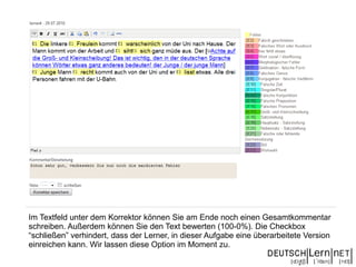 Im Textfeld unter dem Korrektor können Sie am Ende noch einen Gesamtkommentar
schreiben. Außerdem können Sie den Text bewerten (100-0%). Die Checkbox
“schließen” verhindert, dass der Lerner, in dieser Aufgabe eine überarbeitete Version
einreichen kann. Wir lassen diese Option im Moment zu.
 
