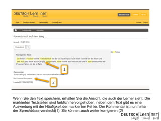 Wenn Sie den Text speichern, erhalten Sie die Ansicht, die auch der Lerner sieht. Die
markierten Textstellen sind farblich hervorgehoben, neben dem Text gibt es eine
Auswertung mit der Häufigkeit der markierten Fehler. Der Kommentar ist nun hinter
der Sprechblase versteckt(1). Sie können auch weiter korrigieren (2)
 