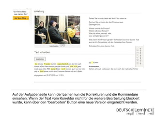 Auf der Aufgabenseite kann der Lerner nun die Korrekturen und die Kommentare
einsehen. Wenn der Text vom Korrektor nicht für die weitere Bearbeitung blockiert
wurde, kann über den “bearbeiten” Button eine neue Version eingereicht werden.
 