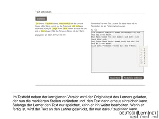 Im Textfeld neben der korrigierten Version wird der Originaltext des Lerners geladen,
der nun die markierten Stellen verändern und den Text dann erneut einreichen kann.
Solange der Lerner den Text nur speichert, kann er ihn weiter bearbeiten. Wenn er
fertig ist, wird der Text an den Lehrer geschickt, der nun darauf zugreifen kann.
 