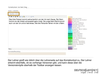 Der Lehrer greift wie üblich über die Lehrerseite auf das Korrekturtool zu. Der Lehrer
erkennt ebenfalls, ob es vorherige Versionen gibt, und kann diese über die
Versionsknöpfe oberhalb der Toolbar anzeigen lassen.
 