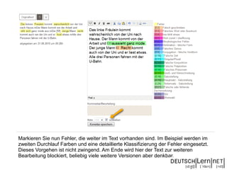 Markieren Sie nun Fehler, die weiter im Text vorhanden sind. Im Beispiel werden im
zweiten Durchlauf Farben und eine detaillierte Klassifizierung der Fehler eingesetzt.
Dieses Vorgehen ist nicht zwingend. Am Ende wird hier der Text zur weiteren
Bearbeitung blockiert, beliebig viele weitere Versionen aber denkbar.
 
