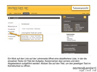 Ein Klick auf den Link auf der Lehrerseite öffnet eine detailliertere Liste, in der die
einzelnen Texte mit Titel der Aufgabe, Nutzernamen des Lerners und dem
Abgabedatum aufgeführt werden. Klicken Sie auf den Titel, um den jeweiligen Text im
Korrekturtool zu öffnen.
 