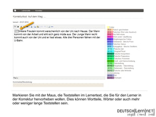 Markieren Sie mit der Maus, die Textstellen im Lernertext, die Sie für den Lerner in
der Korrektur hervorheben wollen. Dies können Wortteile, Wörter oder auch mehr
oder weniger lange Textstellen sein.
 