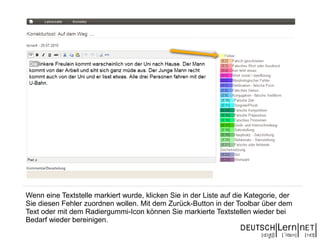 Wenn eine Textstelle markiert wurde, klicken Sie in der Liste auf die Kategorie, der
Sie diesen Fehler zuordnen wollen. Mit dem Zurück-Button in der Toolbar über dem
Text oder mit dem Radiergummi-Icon können Sie markierte Textstellen wieder bei
Bedarf wieder bereinigen.
 