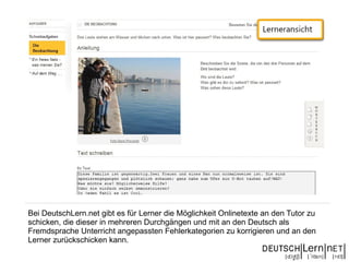 Bei DeutschLern.net gibt es für Lerner die Möglichkeit Onlinetexte an den Tutor zu
schicken, die dieser in mehreren Durchgängen und mit an den Deutsch als
Fremdsprache Unterricht angepassten Fehlerkategorien zu korrigieren und an den
Lerner zurückschicken kann.
 