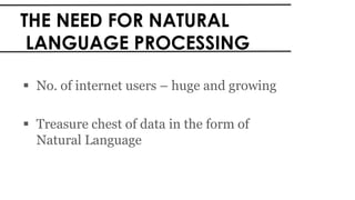 THE NEED FOR NATURAL
LANGUAGE PROCESSING
 No. of internet users – huge and growing
 Treasure chest of data in the form of
Natural Language
 