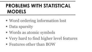 PROBLEMS WITH STATISTICAL
MODELS
 Word ordering information lost
 Data sparsity
 Words as atomic symbols
 Very hard to find higher level features
 Features other than BOW
 