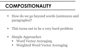 COMPOSITIONALITY
 How do we go beyond words (sentences and
paragraphs)?
 This turns out to be a very hard problem
 Simple Approaches
 Word Vector Averaging
 Weighted Word Vector Averaging
 