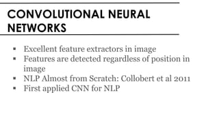 CONVOLUTIONAL NEURAL
NETWORKS
 Excellent feature extractors in image
 Features are detected regardless of position in
image
 NLP Almost from Scratch: Collobert et al 2011
 First applied CNN for NLP
 