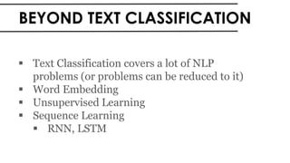 BEYOND TEXT CLASSIFICATION
 Text Classification covers a lot of NLP
problems (or problems can be reduced to it)
 Word Embedding
 Unsupervised Learning
 Sequence Learning
 RNN, LSTM
 