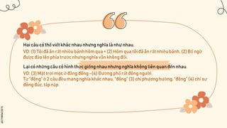 SLIDESMANIA.COM
Hai câu có thể viết khác nhau nhưngnghĩa là như nhau.
VD: (1) Tôi đã ăn rất nhiều bánh hôm qua = (2) Hôm qua tôi đã ăn rất nhiều bánh. (2) Bổ ngữ
được đảo lên phía trước nhưng nghĩa vẫn không đổi.
Lại có những câu có hình thức giống nhau nhưng nghĩa không liên quan đến nhau.
VD: (3) Mặt trời mọc ở đằng đông -(4) Đường phố rất đông người
Từ “đông” ở 2 câu đều mang nghĩa khác nhau, “đông” (3) chỉ phương hướng, “đông” (4) chỉ sự
đông đúc, tấp nập.
 