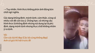 SLIDESMANIA.COM
→ Tuy nhiên, hình thức không phản ánh đúng bản
chất ngữ nghĩa.
Các dạng khẳng định, mệnh lệnh, cảm thán, cũng có
nhiều vấn đề cần lưu ý. Chẳng hạn, có những câu
hình thức là khẳng định những nội dung lại là phủ
định, dạng mệnh lệnh nhưng thực chất không nhằm
ý ra lệnh.
VD:
Còn các bà thì đẹp (Các bà cũng không đẹp)
Anh có giỏi thì hát trước đi!
 