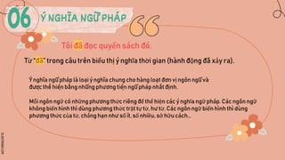 SLIDESMANIA.COM
Ý NGHĨA NGỮ PHÁP
Tôi đã đọc quyển sách đó.
Từ “đã” trong câu trên biểu thị ý nghĩa thời gian (hành động đã xảy ra).
Mỗi ngôn ngữ có những phương thức riêng để thể hiện các ý nghĩa ngữ pháp. Các ngôn ngữ
không biến hình thì dùng phương thức trật tự từ, hư từ. Các ngôn ngữ biến hình thì dùng
phương thức của từ, chẳng hạn như số ít, số nhiều, sở hữu cách…
Ý nghĩa ngữ pháp là loại ý nghĩa chung cho hàng loạt đơn vị ngôn ngữ và
được thể hiện ba
̆̀ ng những phương tiện ngữ pháp nhất định.
 