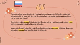 SLIDESMANIA.COM
Trong tiếng Nga, sự phân biệt các ý nghĩa về giống của danh từ (giốngđực, giống cái,
giống trung) là sự phân biệt dựa vào hình thái của từ chứ không phải dựa vào giới tính
của sự vật trong thực tế.
Chính vì vậy mà từ кошки (chỉ cả mèo đực lẫn mèo cái) có ý nghĩa giống cái, còn từ слон
(chỉ cá voi đực lẫn voi cái) có ý nghĩa giống đực.
Ngược lại, cùng chỉ cái ghế là vật không có giới tính nhưng шезлонг (ghế tựa) là danh từ
giống đực, скамья (ghế băng) là danh từ giống cái …
 