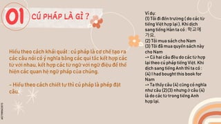 SLIDESMANIA.COM
Hiểu theo cách khái quát : cú pháp là cơ chế tạo ra
các câu nói có ý nghĩa bằng các qui tắc kết hợp các
từ với nhau, kết hợp các từ ngữ với ngữ điệu để thể
hiện các quan hệ ngữ pháp của chúng.
- Hiểu theo cách chiết tự thì cú pháp là phép đặt
câu.
Ví dụ:
(1) Tôi đi đến trường ( do các từ
tiếng Việt hợp lại ). Khi dịch
sang tiếng Hàn ta có : 학교에
가요.
(2) Tôi mua sách cho Nam
(3) Tôi đã mua quyển sách này
cho Nam
-> Cả hai câu đều do các từ hợp
lại theo cú pháp tiếng Việt. Khi
dịch sang tiếng Anh thì ta có :
(4) I had bought this book for
Nam
-> Ta thấy câu (4) cũng có nghĩa
như câu (2)(3) nhưng ở câu (4)
là do các từ trong tiếng Anh
hợp lại.
CÚ PHÁP LÀ GÌ ?
 