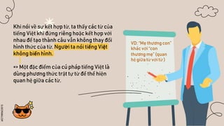 SLIDESMANIA.COM
Khi nói về sự kết hợp từ, ta thấy các từ của
tiếng Việt khi đứng riêng hoặc kết hợp với
nhau để tạo thành câu vẫn không thay đổi
hình thức của từ. Người ta nói tiếng Việt
không biến hình.
=> Một đặc điểm của cú pháp tiếng Việt là
dùng phương thức trật tự từ để thể hiện
quan hệ giữa các từ.
VD: “Mẹ thương con”
khác với “con
thương mẹ” (quan
hệ giữa từ với từ )
 