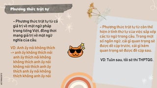 SLIDESMANIA.COM
Phương thức trật tự
- Phương thức trật tự từ có
giá trị về mặt ngữ pháp
trong tiếng Việt, đồng thời
mang giá trị về mặt ngữ
nghĩa của câu.
VD: Anh ấy nói không thích
-> anh ấy không thích nói
anh ấy thích nói không
không thích anh ấy nói
không nói thích anh ấy
thích anh ấy nói không
thích không anh ấy nói
- Phương thức trật tự từ còn thể
hiện ở tính thứ tự của việc sắp xếp
các từ ngữ trong câu. Trong một
số ngôn ngữ, cái gì quan trọng sẽ
được dề cập trước, cái gì kém
quan trọng sẽ được đề cập sau.
VD: Tuần sau, tôi sẽ thi THPTQG.
 