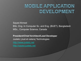 Sayed Ahmed
BSc. Eng. In Computer Sc. and Eng. (BUET), Bangladesh
MSc., Computer Science, Canada
President/Chief Architect/Lead Developer
Justetc (Just et cetera) Technologies
http://www.justetc.net
http://sayed.justetc.net
 