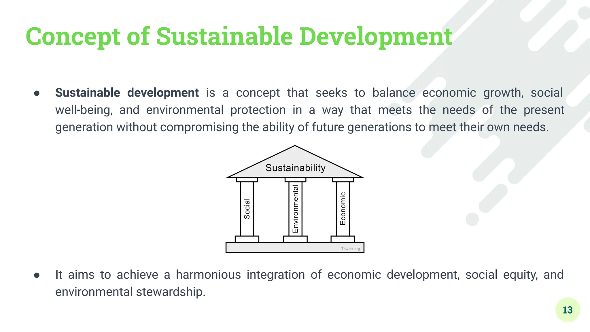 Concept of Sustainable Development
● Sustainable development is a concept that seeks to balance economic growth, social
well-being, and environmental protection in a way that meets the needs of the present
generation without compromising the ability of future generations to meet their own needs.
● It aims to achieve a harmonious integration of economic development, social equity, and
environmental stewardship.
13
 
