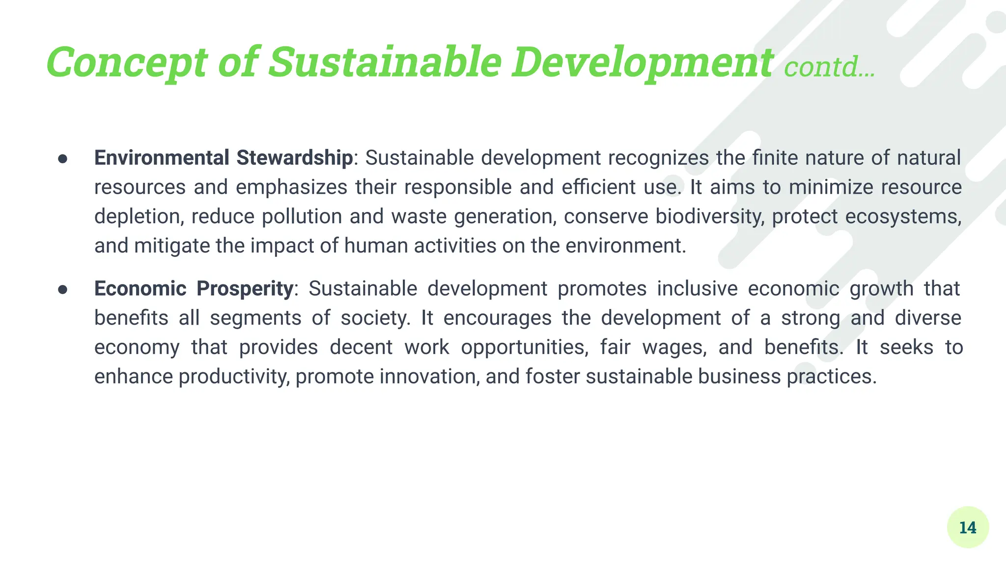 Concept of Sustainable Development contd…
● Environmental Stewardship: Sustainable development recognizes the ﬁnite nature of natural
resources and emphasizes their responsible and eﬃcient use. It aims to minimize resource
depletion, reduce pollution and waste generation, conserve biodiversity, protect ecosystems,
and mitigate the impact of human activities on the environment.
● Economic Prosperity: Sustainable development promotes inclusive economic growth that
beneﬁts all segments of society. It encourages the development of a strong and diverse
economy that provides decent work opportunities, fair wages, and beneﬁts. It seeks to
enhance productivity, promote innovation, and foster sustainable business practices.
14
 