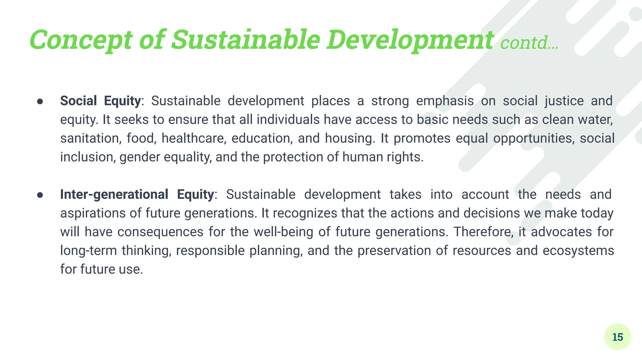 Concept of Sustainable Development contd…
● Social Equity: Sustainable development places a strong emphasis on social justice and
equity. It seeks to ensure that all individuals have access to basic needs such as clean water,
sanitation, food, healthcare, education, and housing. It promotes equal opportunities, social
inclusion, gender equality, and the protection of human rights.
●
● Inter-generational Equity: Sustainable development takes into account the needs and
aspirations of future generations. It recognizes that the actions and decisions we make today
will have consequences for the well-being of future generations. Therefore, it advocates for
long-term thinking, responsible planning, and the preservation of resources and ecosystems
for future use.
15
 