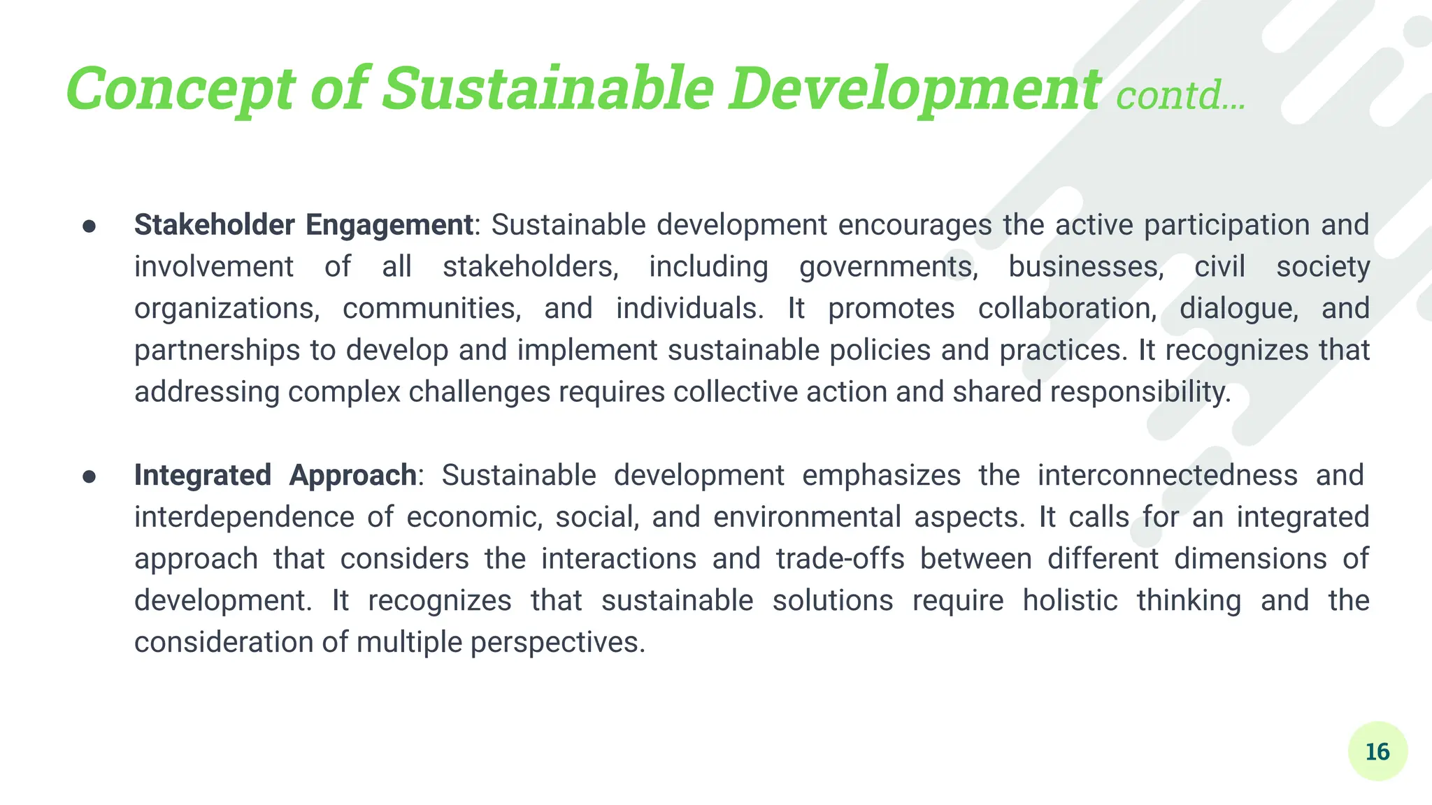 Concept of Sustainable Development contd…
● Stakeholder Engagement: Sustainable development encourages the active participation and
involvement of all stakeholders, including governments, businesses, civil society
organizations, communities, and individuals. It promotes collaboration, dialogue, and
partnerships to develop and implement sustainable policies and practices. It recognizes that
addressing complex challenges requires collective action and shared responsibility.
●
● Integrated Approach: Sustainable development emphasizes the interconnectedness and
interdependence of economic, social, and environmental aspects. It calls for an integrated
approach that considers the interactions and trade-offs between different dimensions of
development. It recognizes that sustainable solutions require holistic thinking and the
consideration of multiple perspectives.
16
 