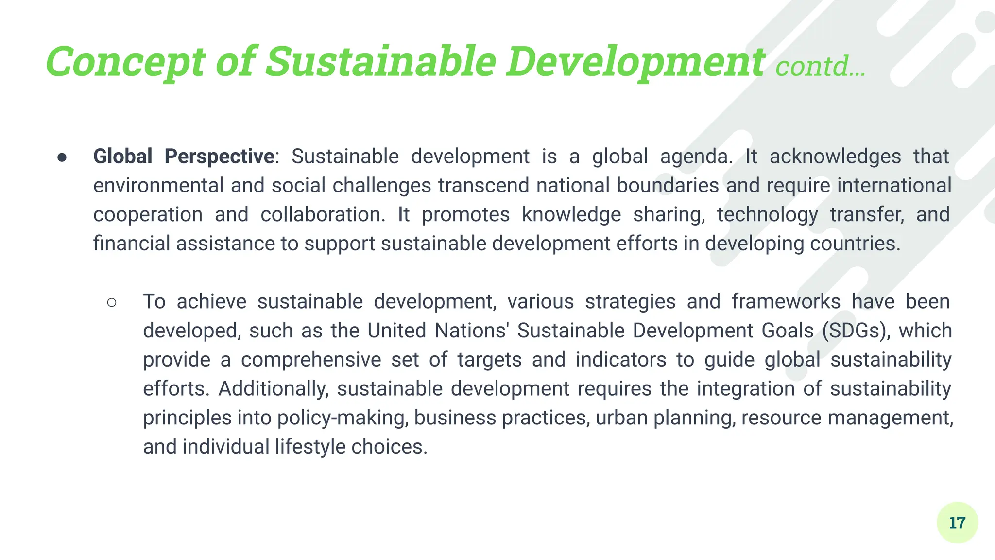 Concept of Sustainable Development contd…
● Global Perspective: Sustainable development is a global agenda. It acknowledges that
environmental and social challenges transcend national boundaries and require international
cooperation and collaboration. It promotes knowledge sharing, technology transfer, and
ﬁnancial assistance to support sustainable development efforts in developing countries.
●
○ To achieve sustainable development, various strategies and frameworks have been
developed, such as the United Nations' Sustainable Development Goals (SDGs), which
provide a comprehensive set of targets and indicators to guide global sustainability
efforts. Additionally, sustainable development requires the integration of sustainability
principles into policy-making, business practices, urban planning, resource management,
and individual lifestyle choices.
17
 