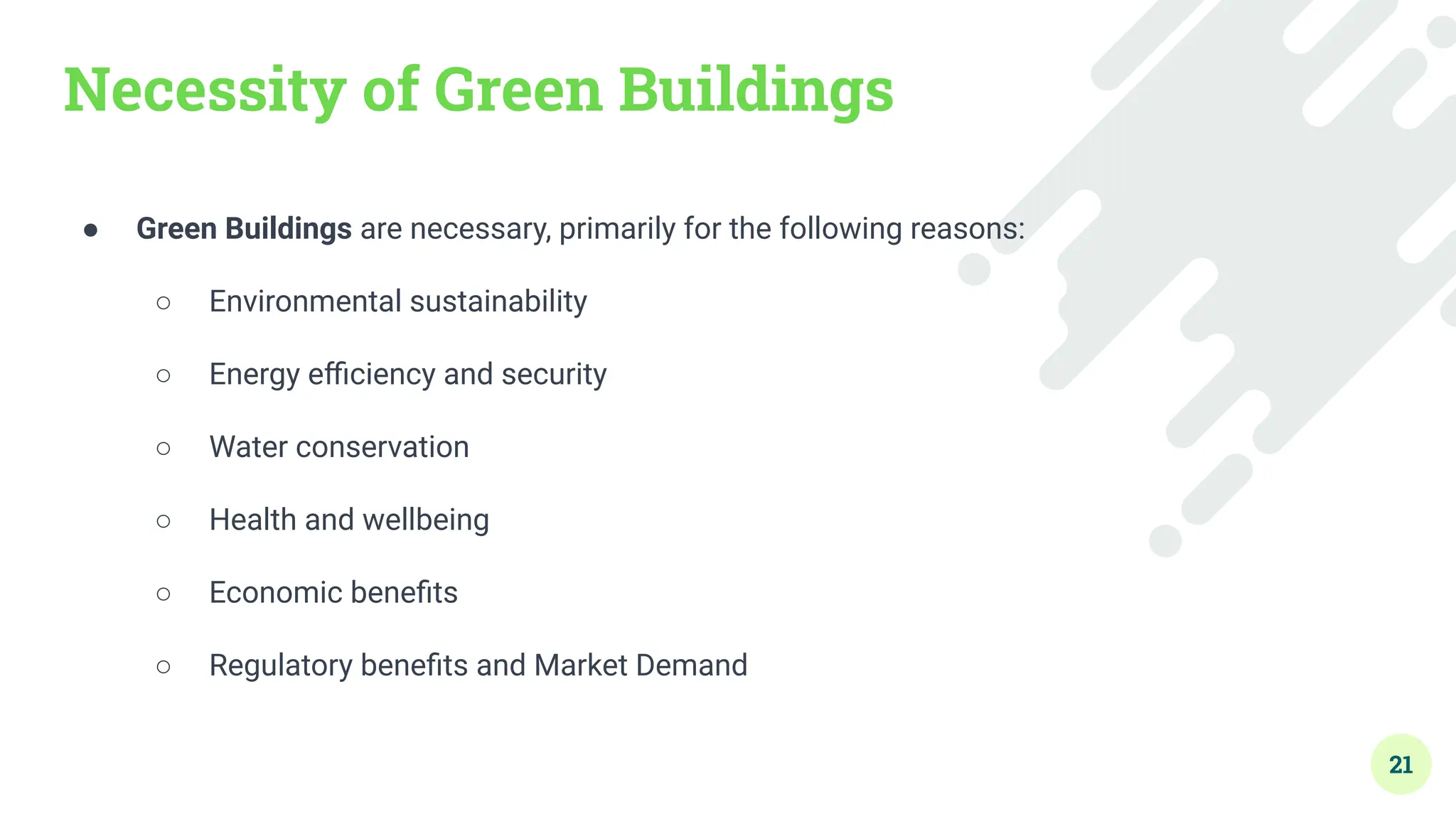 Necessity of Green Buildings
● Green Buildings are necessary, primarily for the following reasons:
○ Environmental sustainability
○ Energy eﬃciency and security
○ Water conservation
○ Health and wellbeing
○ Economic beneﬁts
○ Regulatory beneﬁts and Market Demand
21
 
