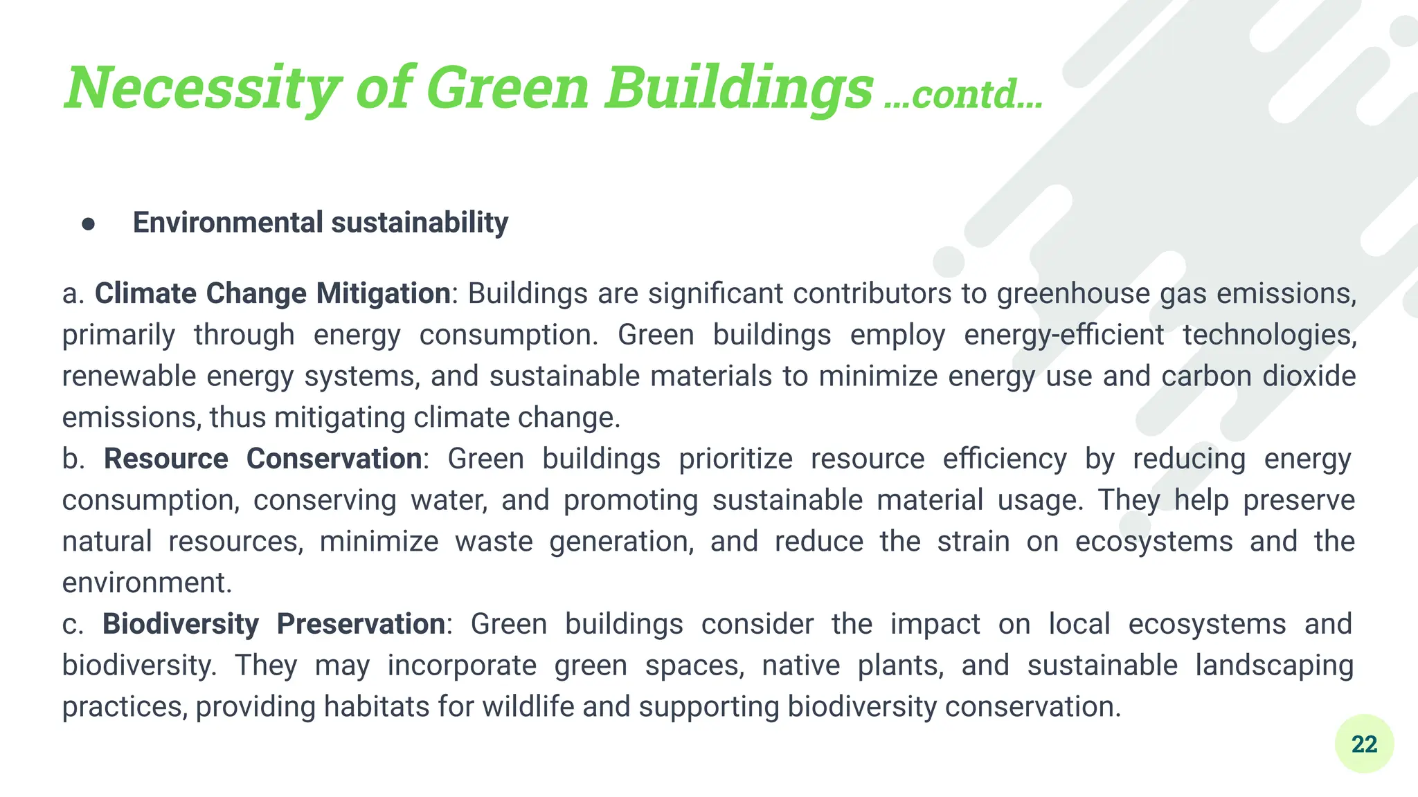 Necessity of Green Buildings …contd…
● Environmental sustainability
a. Climate Change Mitigation: Buildings are signiﬁcant contributors to greenhouse gas emissions,
primarily through energy consumption. Green buildings employ energy-eﬃcient technologies,
renewable energy systems, and sustainable materials to minimize energy use and carbon dioxide
emissions, thus mitigating climate change.
b. Resource Conservation: Green buildings prioritize resource eﬃciency by reducing energy
consumption, conserving water, and promoting sustainable material usage. They help preserve
natural resources, minimize waste generation, and reduce the strain on ecosystems and the
environment.
c. Biodiversity Preservation: Green buildings consider the impact on local ecosystems and
biodiversity. They may incorporate green spaces, native plants, and sustainable landscaping
practices, providing habitats for wildlife and supporting biodiversity conservation.
22
 