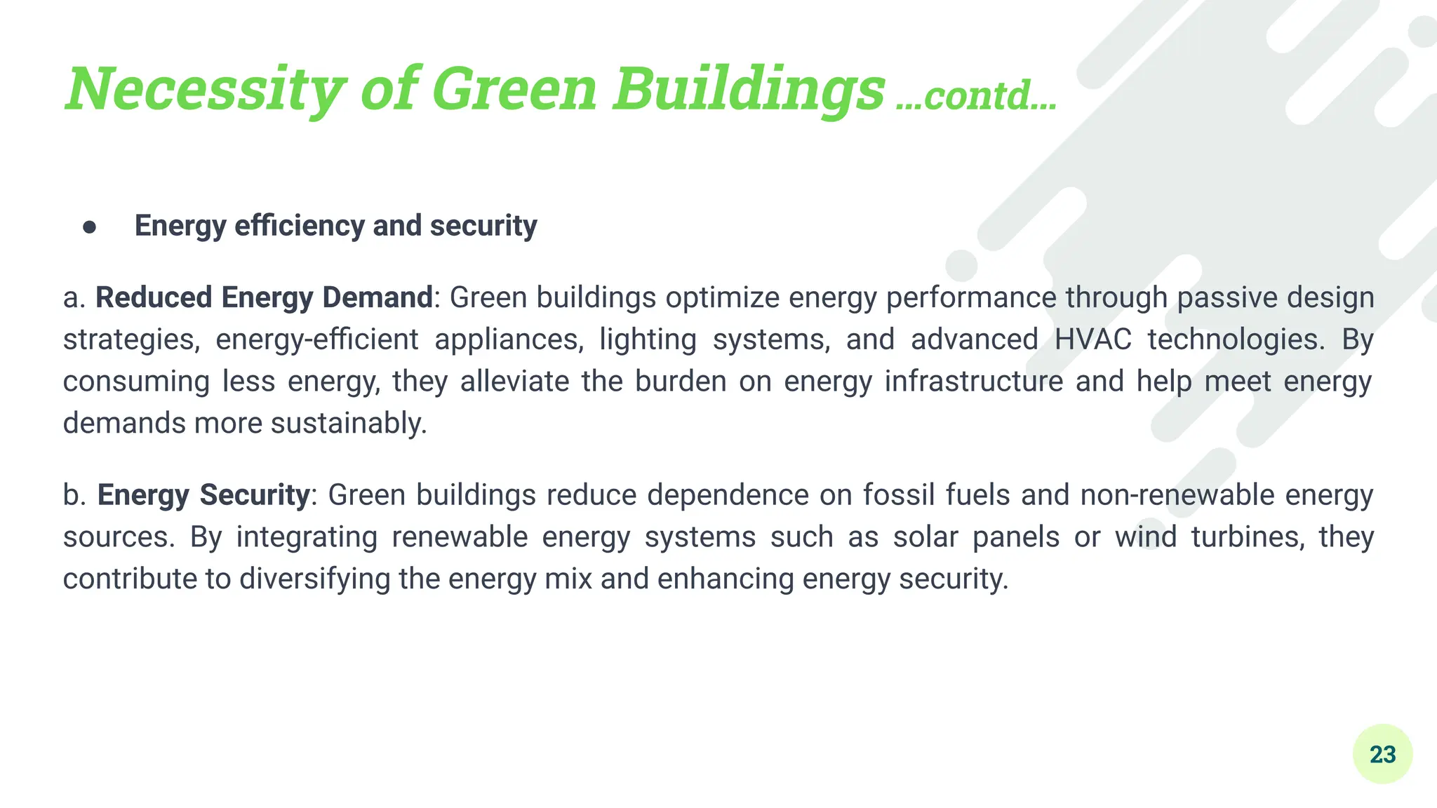 Necessity of Green Buildings …contd…
● Energy eﬃciency and security
a. Reduced Energy Demand: Green buildings optimize energy performance through passive design
strategies, energy-eﬃcient appliances, lighting systems, and advanced HVAC technologies. By
consuming less energy, they alleviate the burden on energy infrastructure and help meet energy
demands more sustainably.
b. Energy Security: Green buildings reduce dependence on fossil fuels and non-renewable energy
sources. By integrating renewable energy systems such as solar panels or wind turbines, they
contribute to diversifying the energy mix and enhancing energy security.
23
 