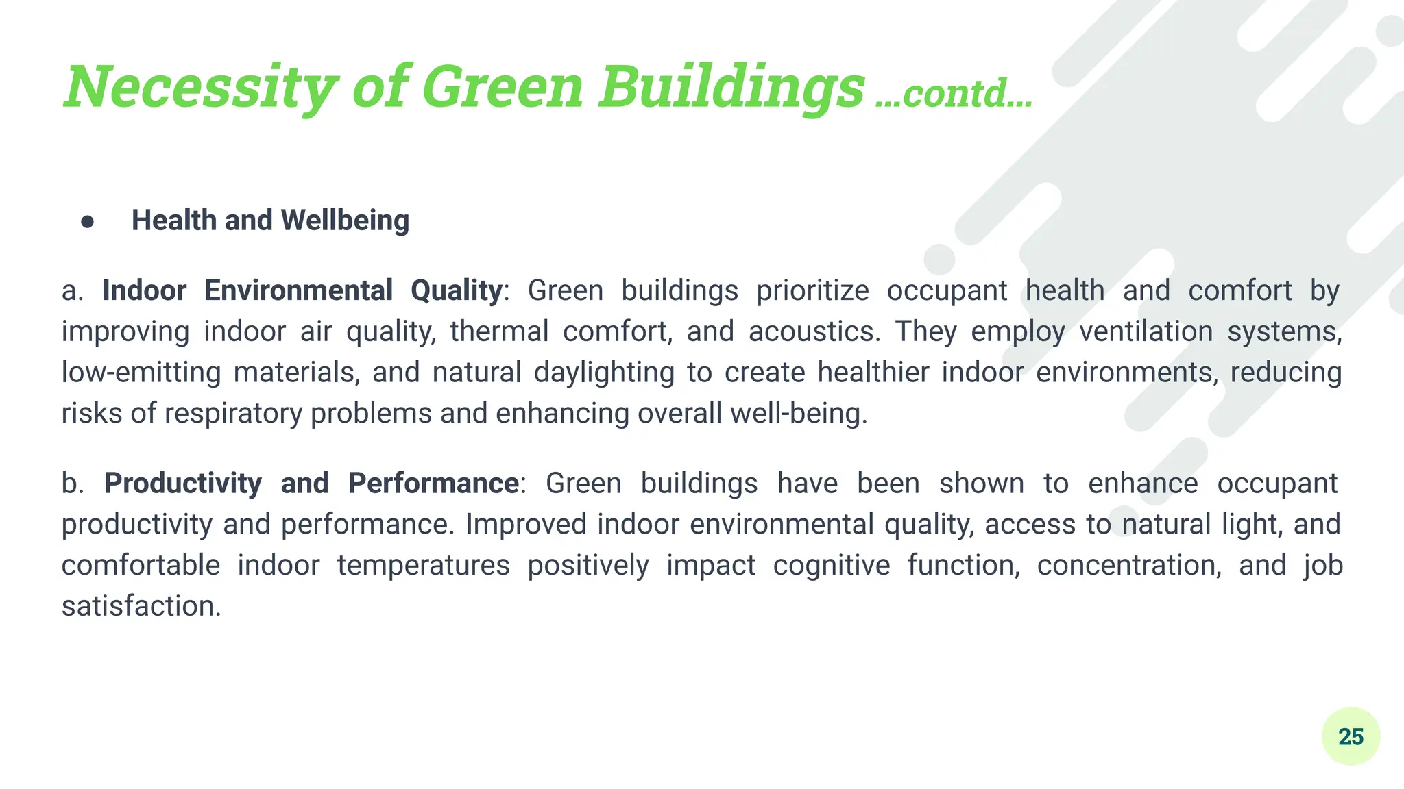 Necessity of Green Buildings …contd…
● Health and Wellbeing
a. Indoor Environmental Quality: Green buildings prioritize occupant health and comfort by
improving indoor air quality, thermal comfort, and acoustics. They employ ventilation systems,
low-emitting materials, and natural daylighting to create healthier indoor environments, reducing
risks of respiratory problems and enhancing overall well-being.
b. Productivity and Performance: Green buildings have been shown to enhance occupant
productivity and performance. Improved indoor environmental quality, access to natural light, and
comfortable indoor temperatures positively impact cognitive function, concentration, and job
satisfaction.
25
 