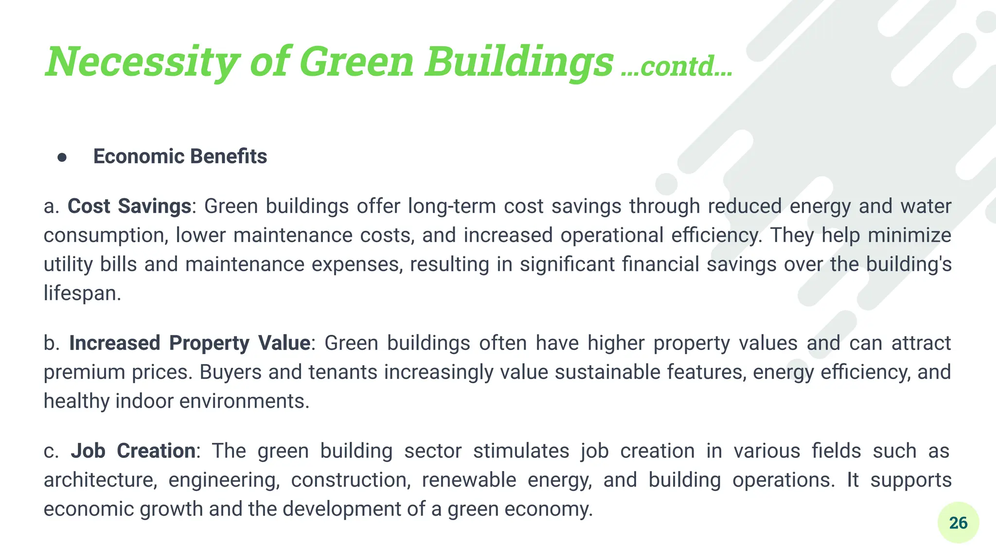 Necessity of Green Buildings …contd…
● Economic Beneﬁts
a. Cost Savings: Green buildings offer long-term cost savings through reduced energy and water
consumption, lower maintenance costs, and increased operational eﬃciency. They help minimize
utility bills and maintenance expenses, resulting in signiﬁcant ﬁnancial savings over the building's
lifespan.
b. Increased Property Value: Green buildings often have higher property values and can attract
premium prices. Buyers and tenants increasingly value sustainable features, energy eﬃciency, and
healthy indoor environments.
c. Job Creation: The green building sector stimulates job creation in various ﬁelds such as
architecture, engineering, construction, renewable energy, and building operations. It supports
economic growth and the development of a green economy.
26
 