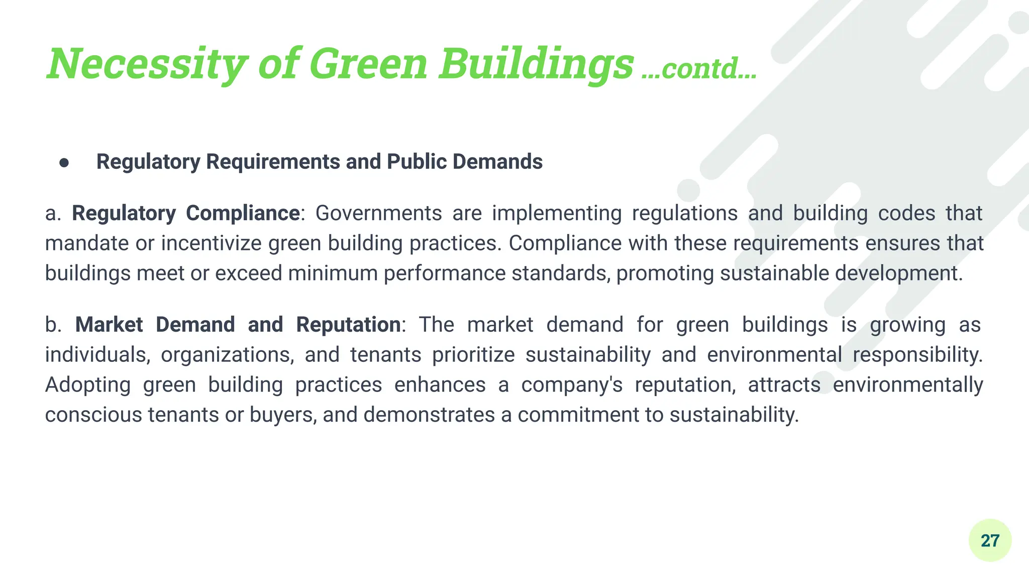 Necessity of Green Buildings …contd…
● Regulatory Requirements and Public Demands
a. Regulatory Compliance: Governments are implementing regulations and building codes that
mandate or incentivize green building practices. Compliance with these requirements ensures that
buildings meet or exceed minimum performance standards, promoting sustainable development.
b. Market Demand and Reputation: The market demand for green buildings is growing as
individuals, organizations, and tenants prioritize sustainability and environmental responsibility.
Adopting green building practices enhances a company's reputation, attracts environmentally
conscious tenants or buyers, and demonstrates a commitment to sustainability.
27
 