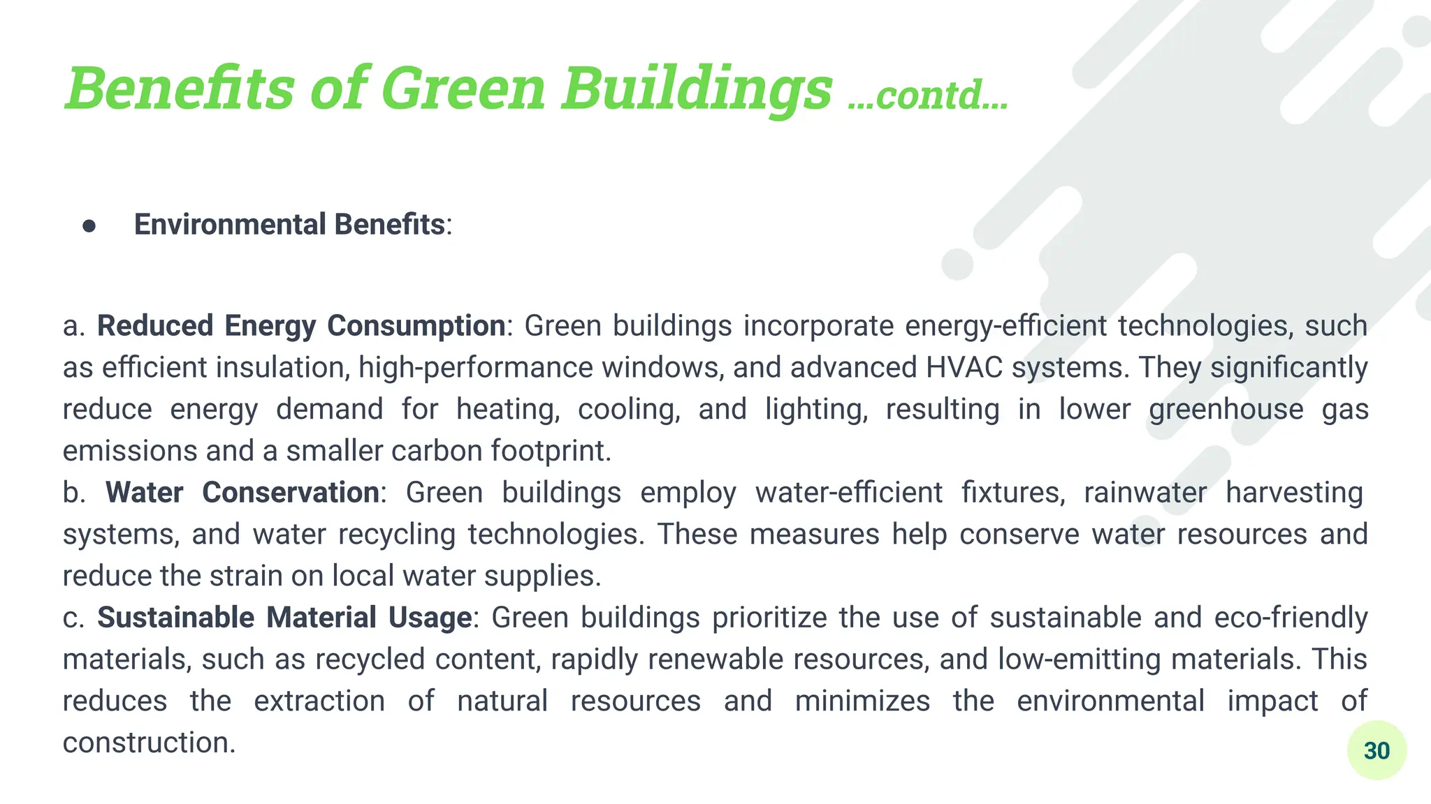 Beneﬁts of Green Buildings …contd…
● Environmental Beneﬁts:
a. Reduced Energy Consumption: Green buildings incorporate energy-eﬃcient technologies, such
as eﬃcient insulation, high-performance windows, and advanced HVAC systems. They signiﬁcantly
reduce energy demand for heating, cooling, and lighting, resulting in lower greenhouse gas
emissions and a smaller carbon footprint.
b. Water Conservation: Green buildings employ water-eﬃcient ﬁxtures, rainwater harvesting
systems, and water recycling technologies. These measures help conserve water resources and
reduce the strain on local water supplies.
c. Sustainable Material Usage: Green buildings prioritize the use of sustainable and eco-friendly
materials, such as recycled content, rapidly renewable resources, and low-emitting materials. This
reduces the extraction of natural resources and minimizes the environmental impact of
construction. 30
 