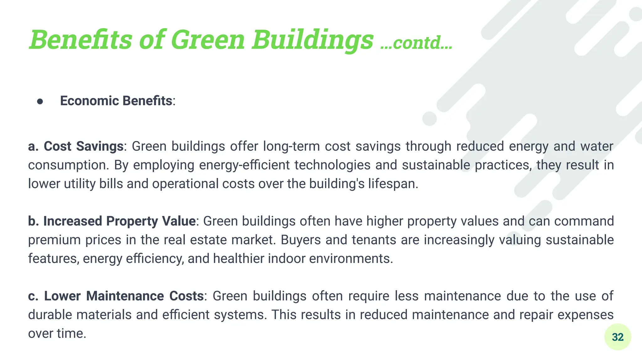 Beneﬁts of Green Buildings …contd…
● Economic Beneﬁts:
a. Cost Savings: Green buildings offer long-term cost savings through reduced energy and water
consumption. By employing energy-eﬃcient technologies and sustainable practices, they result in
lower utility bills and operational costs over the building's lifespan.
b. Increased Property Value: Green buildings often have higher property values and can command
premium prices in the real estate market. Buyers and tenants are increasingly valuing sustainable
features, energy eﬃciency, and healthier indoor environments.
c. Lower Maintenance Costs: Green buildings often require less maintenance due to the use of
durable materials and eﬃcient systems. This results in reduced maintenance and repair expenses
over time. 32
 