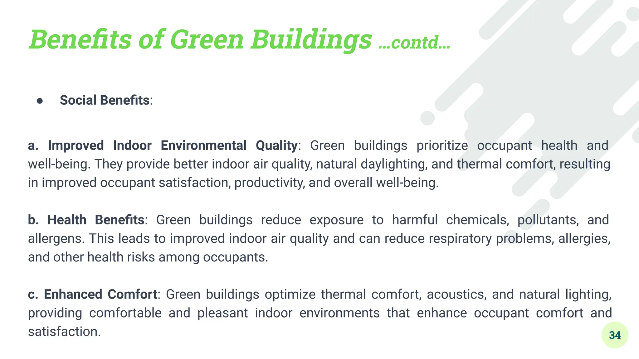 Beneﬁts of Green Buildings …contd…
● Social Beneﬁts:
a. Improved Indoor Environmental Quality: Green buildings prioritize occupant health and
well-being. They provide better indoor air quality, natural daylighting, and thermal comfort, resulting
in improved occupant satisfaction, productivity, and overall well-being.
b. Health Beneﬁts: Green buildings reduce exposure to harmful chemicals, pollutants, and
allergens. This leads to improved indoor air quality and can reduce respiratory problems, allergies,
and other health risks among occupants.
c. Enhanced Comfort: Green buildings optimize thermal comfort, acoustics, and natural lighting,
providing comfortable and pleasant indoor environments that enhance occupant comfort and
satisfaction. 34
 