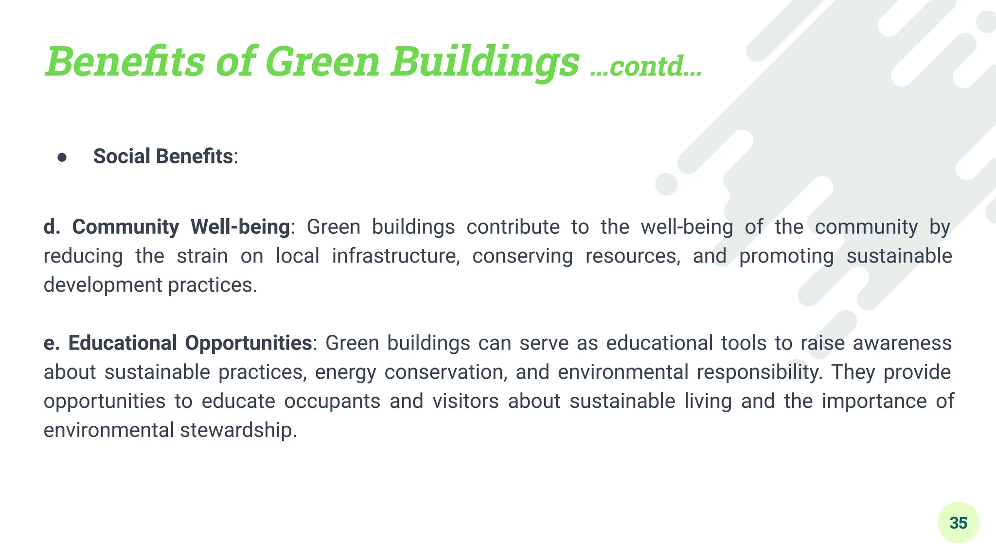 Beneﬁts of Green Buildings …contd…
● Social Beneﬁts:
d. Community Well-being: Green buildings contribute to the well-being of the community by
reducing the strain on local infrastructure, conserving resources, and promoting sustainable
development practices.
e. Educational Opportunities: Green buildings can serve as educational tools to raise awareness
about sustainable practices, energy conservation, and environmental responsibility. They provide
opportunities to educate occupants and visitors about sustainable living and the importance of
environmental stewardship.
35
 