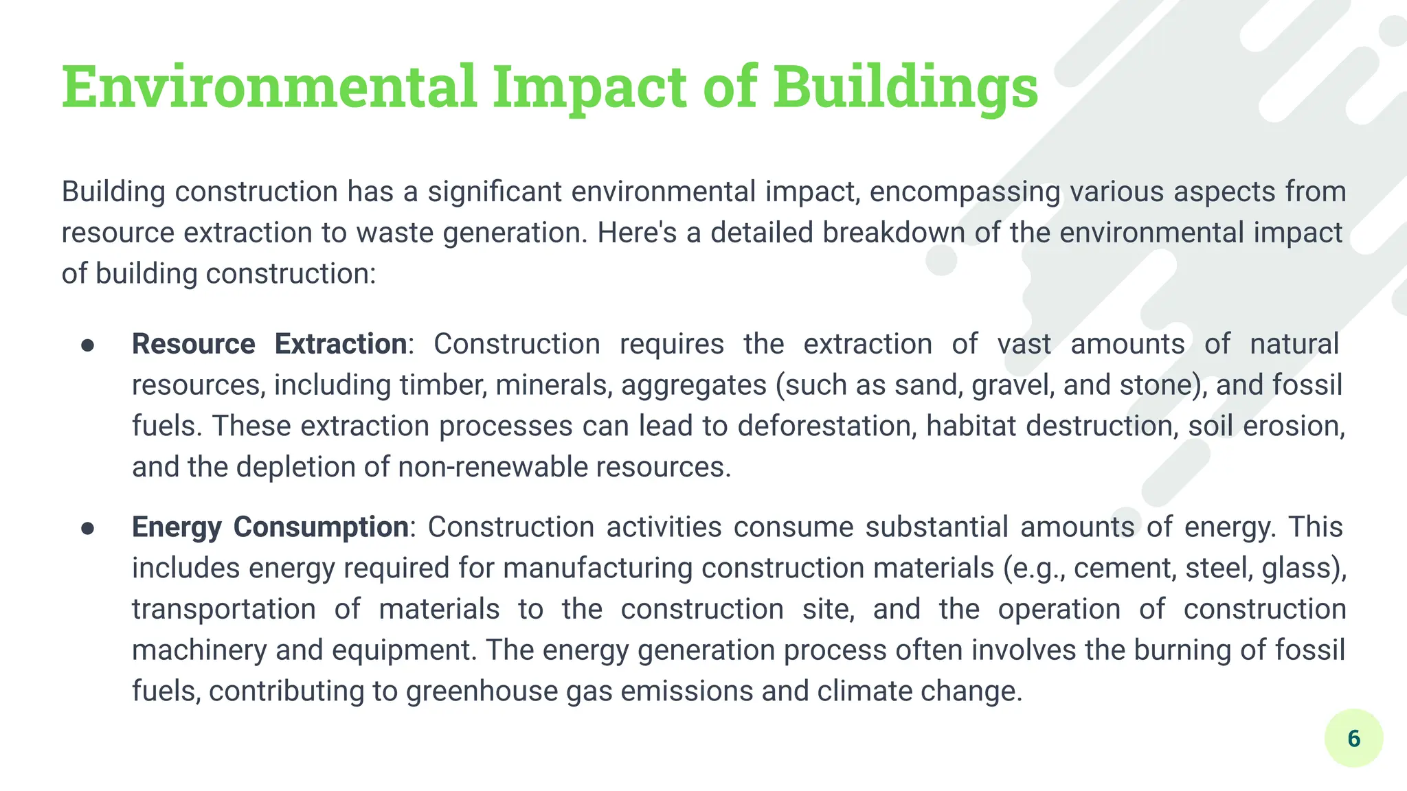 Environmental Impact of Buildings
Building construction has a signiﬁcant environmental impact, encompassing various aspects from
resource extraction to waste generation. Here's a detailed breakdown of the environmental impact
of building construction:
● Resource Extraction: Construction requires the extraction of vast amounts of natural
resources, including timber, minerals, aggregates (such as sand, gravel, and stone), and fossil
fuels. These extraction processes can lead to deforestation, habitat destruction, soil erosion,
and the depletion of non-renewable resources.
● Energy Consumption: Construction activities consume substantial amounts of energy. This
includes energy required for manufacturing construction materials (e.g., cement, steel, glass),
transportation of materials to the construction site, and the operation of construction
machinery and equipment. The energy generation process often involves the burning of fossil
fuels, contributing to greenhouse gas emissions and climate change.
6
 