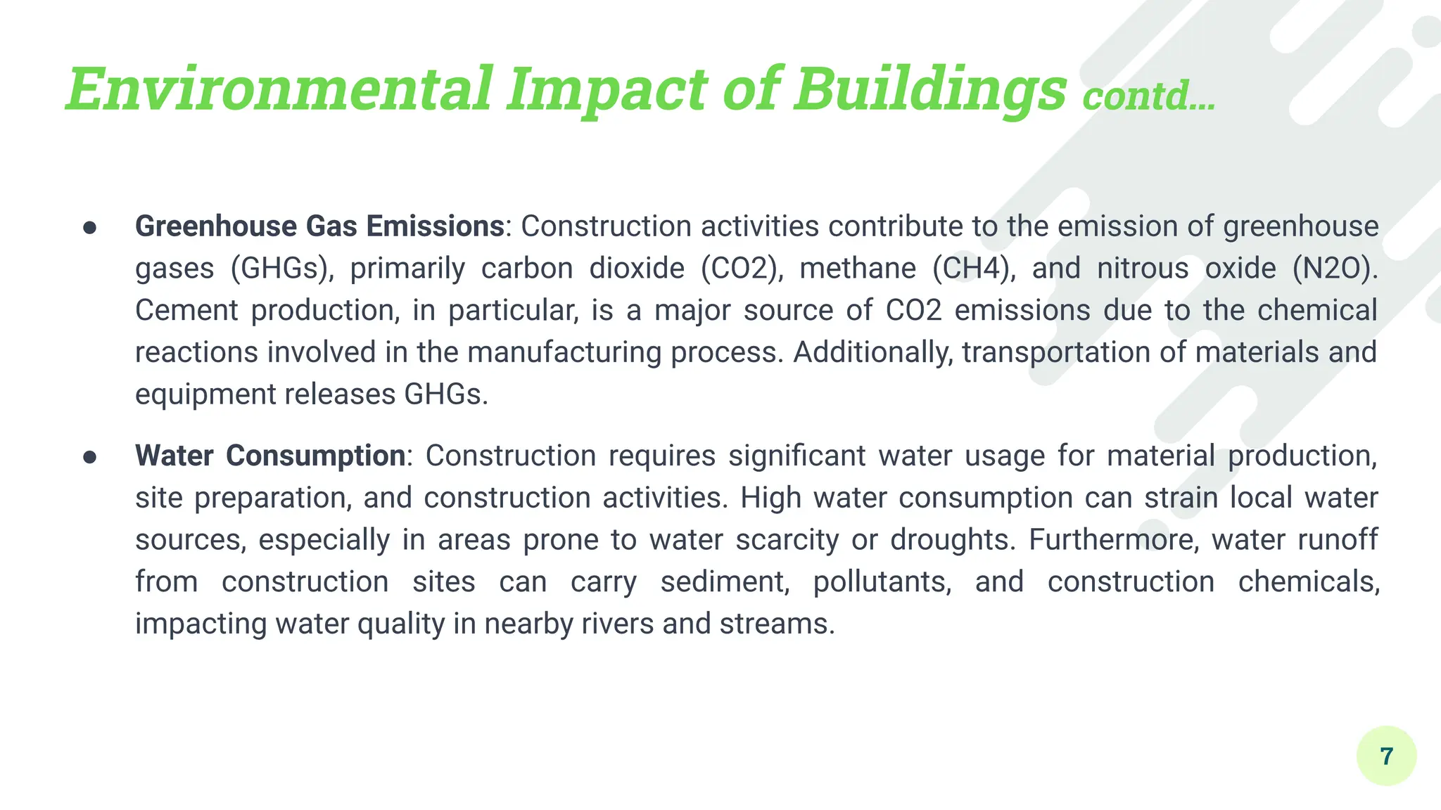 Environmental Impact of Buildings contd…
● Greenhouse Gas Emissions: Construction activities contribute to the emission of greenhouse
gases (GHGs), primarily carbon dioxide (CO2), methane (CH4), and nitrous oxide (N2O).
Cement production, in particular, is a major source of CO2 emissions due to the chemical
reactions involved in the manufacturing process. Additionally, transportation of materials and
equipment releases GHGs.
● Water Consumption: Construction requires signiﬁcant water usage for material production,
site preparation, and construction activities. High water consumption can strain local water
sources, especially in areas prone to water scarcity or droughts. Furthermore, water runoff
from construction sites can carry sediment, pollutants, and construction chemicals,
impacting water quality in nearby rivers and streams.
7
 