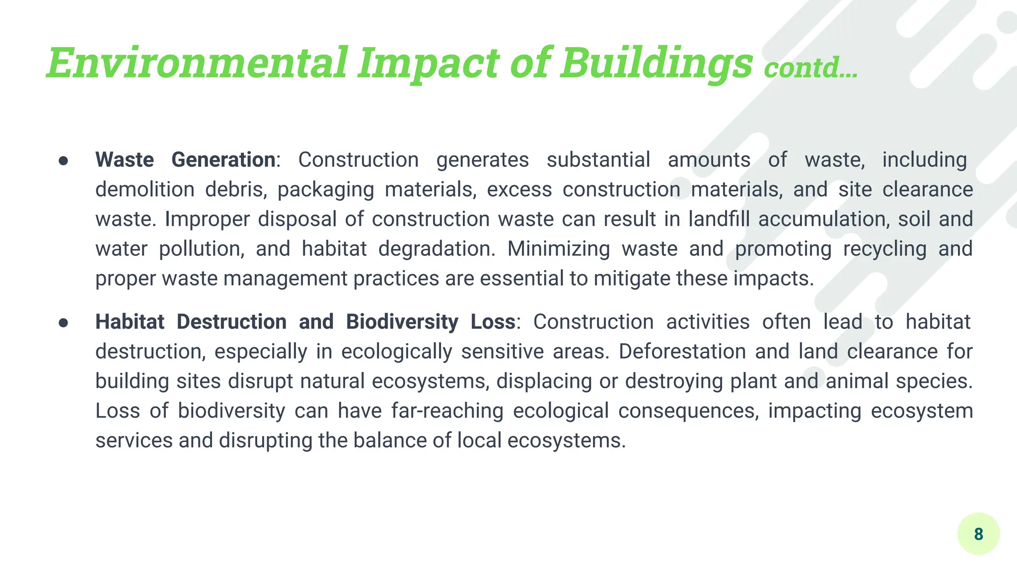 Environmental Impact of Buildings contd…
● Waste Generation: Construction generates substantial amounts of waste, including
demolition debris, packaging materials, excess construction materials, and site clearance
waste. Improper disposal of construction waste can result in landﬁll accumulation, soil and
water pollution, and habitat degradation. Minimizing waste and promoting recycling and
proper waste management practices are essential to mitigate these impacts.
● Habitat Destruction and Biodiversity Loss: Construction activities often lead to habitat
destruction, especially in ecologically sensitive areas. Deforestation and land clearance for
building sites disrupt natural ecosystems, displacing or destroying plant and animal species.
Loss of biodiversity can have far-reaching ecological consequences, impacting ecosystem
services and disrupting the balance of local ecosystems.
8
 