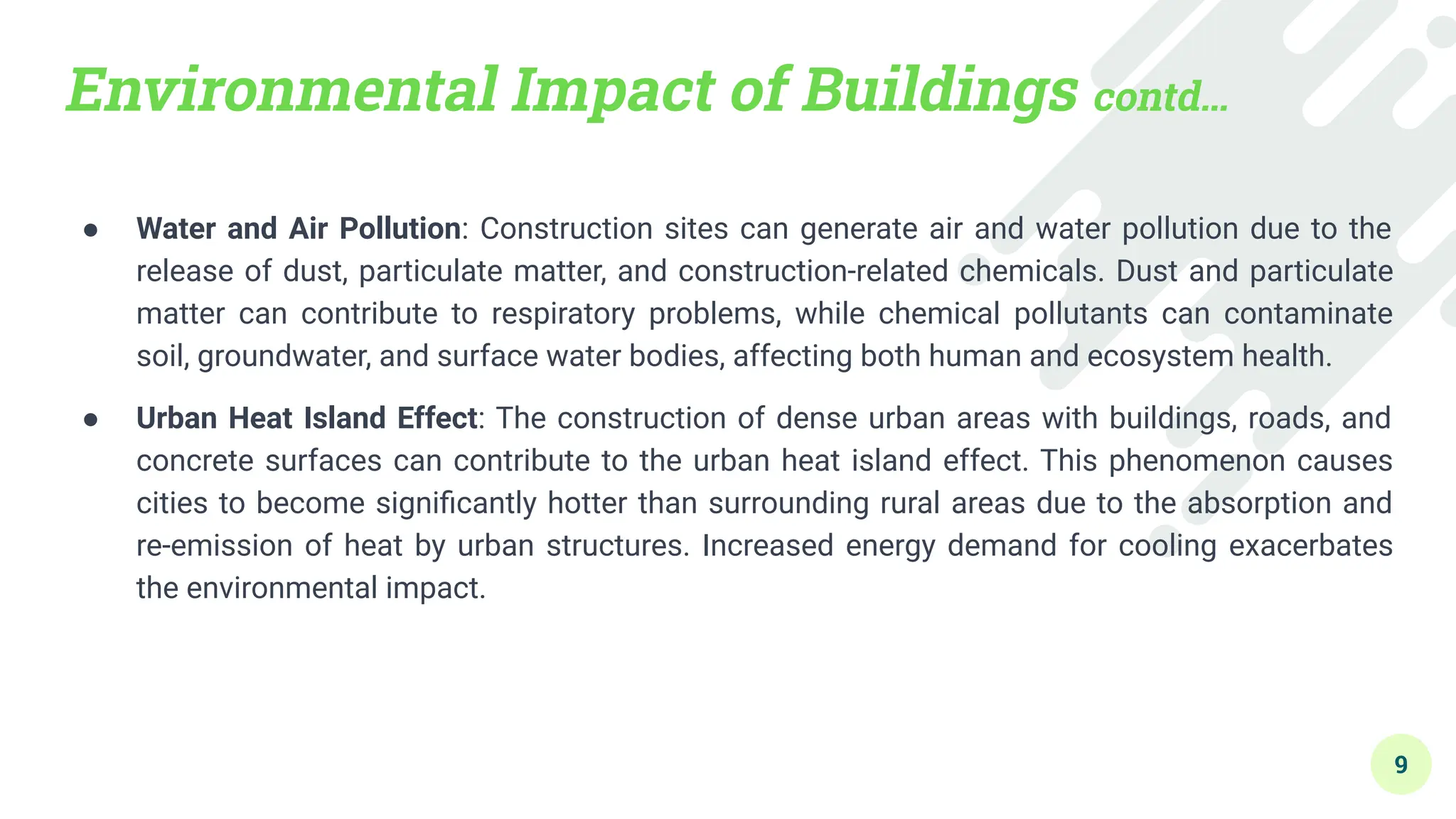 Environmental Impact of Buildings contd…
● Water and Air Pollution: Construction sites can generate air and water pollution due to the
release of dust, particulate matter, and construction-related chemicals. Dust and particulate
matter can contribute to respiratory problems, while chemical pollutants can contaminate
soil, groundwater, and surface water bodies, affecting both human and ecosystem health.
● Urban Heat Island Effect: The construction of dense urban areas with buildings, roads, and
concrete surfaces can contribute to the urban heat island effect. This phenomenon causes
cities to become signiﬁcantly hotter than surrounding rural areas due to the absorption and
re-emission of heat by urban structures. Increased energy demand for cooling exacerbates
the environmental impact.
9
 